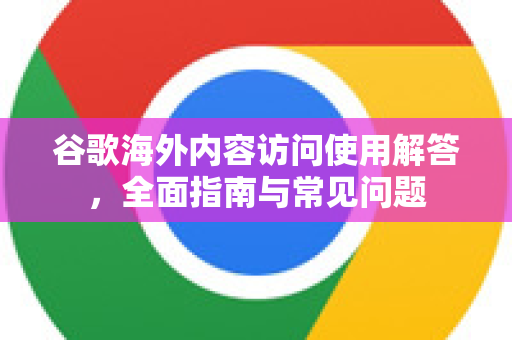 谷歌海外内容访问使用解答，全面指南与常见问题-第1张图片-谷歌下载浏览器|Google Chrome官网入口