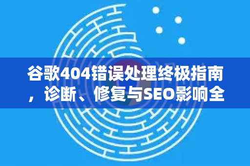 谷歌404错误处理终极指南，诊断、修复与SEO影响全解析-第1张图片-谷歌下载浏览器|Google Chrome官网入口