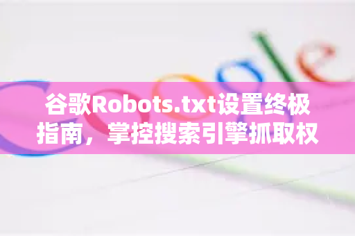 谷歌Robots.txt设置终极指南，掌控搜索引擎抓取权限-第1张图片-谷歌下载浏览器|Google Chrome官网入口