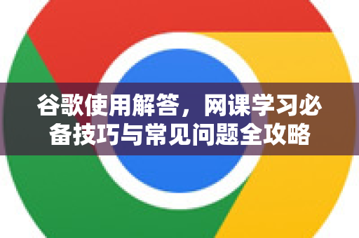 谷歌使用解答，网课学习必备技巧与常见问题全攻略