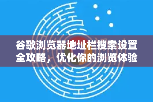 谷歌浏览器地址栏搜索设置全攻略，优化你的浏览体验