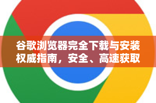 谷歌浏览器完全下载与安装权威指南，安全、高速获取Chrome浏览器