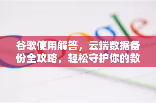 谷歌使用解答，云端数据备份全攻略，轻松守护你的数字资产