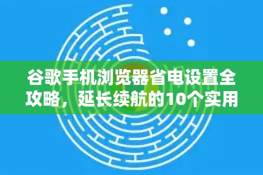 谷歌手机浏览器省电设置全攻略，延长续航的10个实用技巧