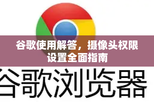 谷歌使用解答，摄像头权限设置全面指南