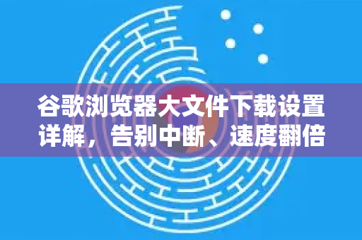 谷歌浏览器大文件下载设置详解，告别中断、速度翻倍的终极指南