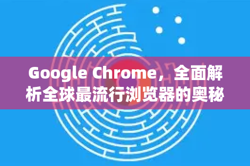 Google Chrome，全面解析全球最流行浏览器的奥秘