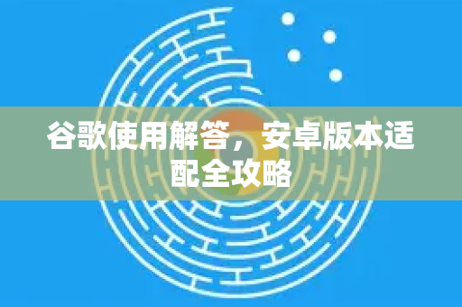 谷歌使用解答，安卓版本适配全攻略