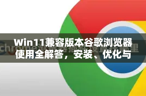Win11兼容版本谷歌浏览器使用全解答，安装、优化与常见问题