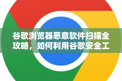 谷歌浏览器恶意软件扫描全攻略，如何利用谷歌安全工具保护设备