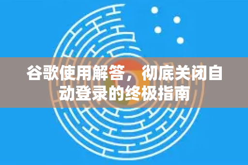 谷歌使用解答，彻底关闭自动登录的终极指南