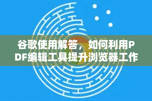 谷歌使用解答，如何利用PDF编辑工具提升浏览器工作流效率