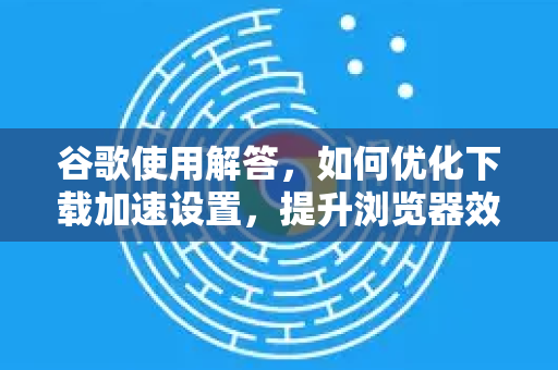 谷歌使用解答，如何优化下载加速设置，提升浏览器效率
