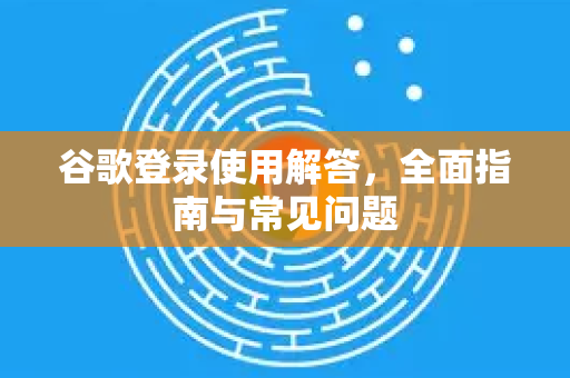 谷歌登录使用解答，全面指南与常见问题