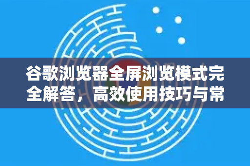 谷歌浏览器全屏浏览模式完全解答，高效使用技巧与常见问题-第1张图片-谷歌下载浏览器|Google Chrome官网入口