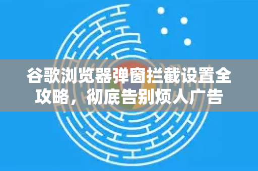 谷歌浏览器弹窗拦截设置全攻略，彻底告别烦人广告-第1张图片-谷歌下载浏览器|Google Chrome官网入口