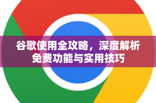 谷歌使用全攻略，深度解析免费功能与实用技巧