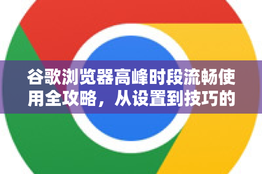 谷歌浏览器高峰时段流畅使用全攻略，从设置到技巧的详细解答