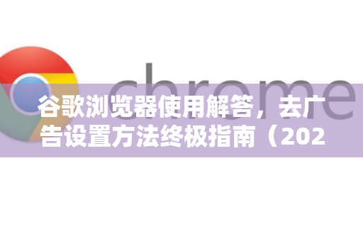 谷歌浏览器使用解答，去广告设置方法终极指南（2025版）
