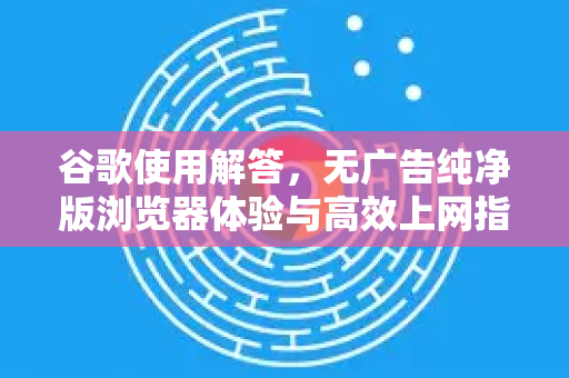 谷歌使用解答，无广告纯净版浏览器体验与高效上网指南