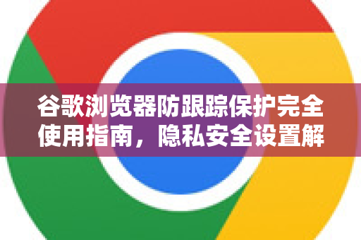 谷歌浏览器防跟踪保护完全使用指南，隐私安全设置解答