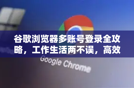 谷歌浏览器多账号登录全攻略，工作生活两不误，高效管理秘诀