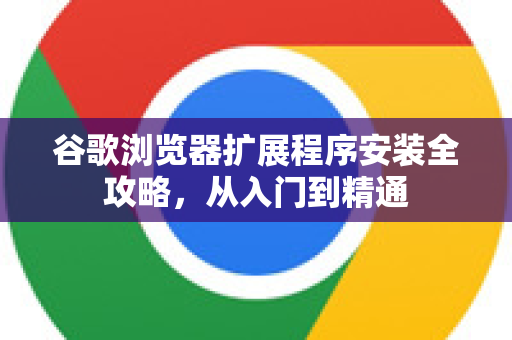 谷歌浏览器扩展程序安装全攻略，从入门到精通