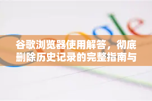 谷歌浏览器使用解答，彻底删除历史记录的完整指南与常见问题