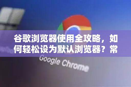 谷歌浏览器使用全攻略，如何轻松设为默认浏览器？常见问题一网打尽