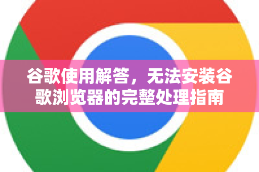 谷歌使用解答，无法安装谷歌浏览器的完整处理指南