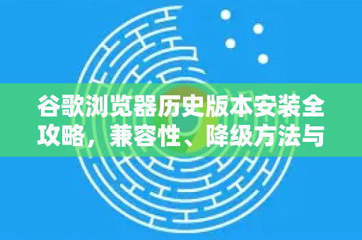 谷歌浏览器历史版本安装全攻略，兼容性、降级方法与安全须知