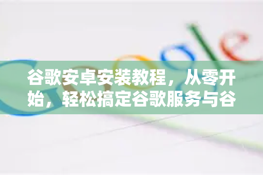 谷歌安卓安装教程，从零开始，轻松搞定谷歌服务与谷歌浏览器