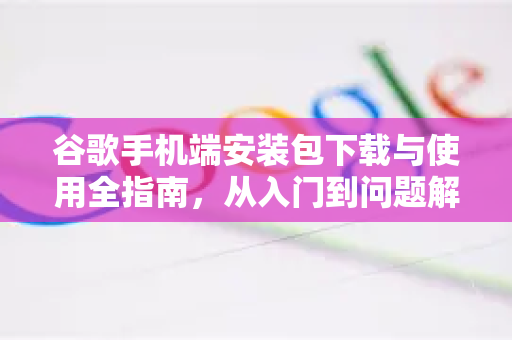 谷歌手机端安装包下载与使用全指南，从入门到问题解决