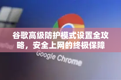 谷歌高级防护模式设置全攻略，安全上网的终极保障