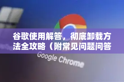 谷歌使用解答，彻底卸载方法全攻略（附常见问题问答）