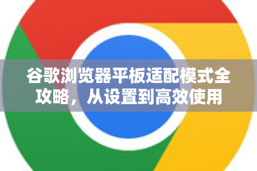 谷歌浏览器平板适配模式全攻略，从设置到高效使用