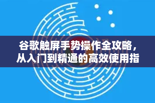 谷歌触屏手势操作全攻略，从入门到精通的高效使用指南