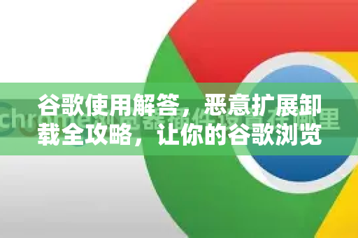 谷歌使用解答，恶意扩展卸载全攻略，让你的谷歌浏览器重回纯净