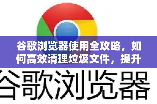谷歌浏览器使用全攻略，如何高效清理垃圾文件，提升运行速度
