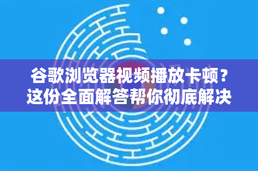 谷歌浏览器视频播放卡顿？这份全面解答帮你彻底解决