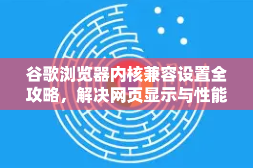 谷歌浏览器内核兼容设置全攻略，解决网页显示与性能瓶颈