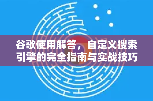 谷歌使用解答，自定义搜索引擎的完全指南与实战技巧