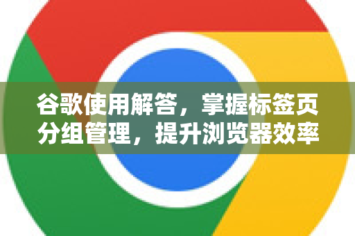 谷歌使用解答，掌握标签页分组管理，提升浏览器效率