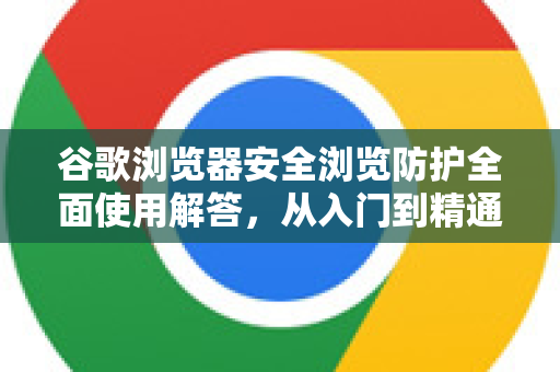 谷歌浏览器安全浏览防护全面使用解答，从入门到精通