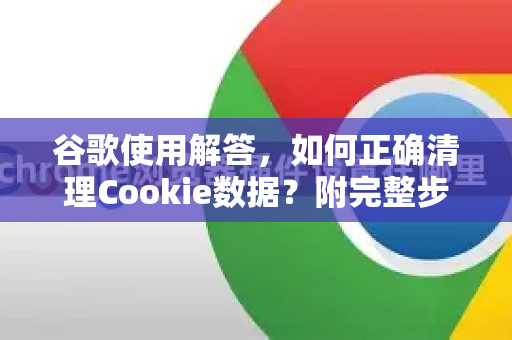 谷歌使用解答，如何正确清理Cookie数据？附完整步骤与常见问答