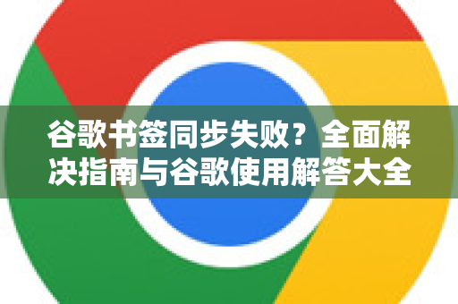 谷歌书签同步失败？全面解决指南与谷歌使用解答大全