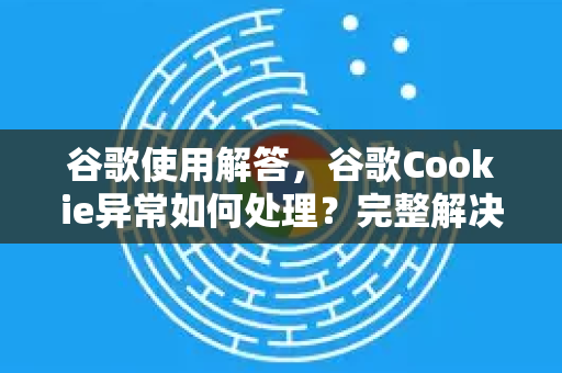 谷歌使用解答，谷歌Cookie异常如何处理？完整解决方案与常见问题