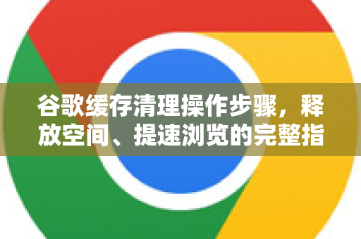 谷歌缓存清理操作步骤，释放空间、提速浏览的完整指南