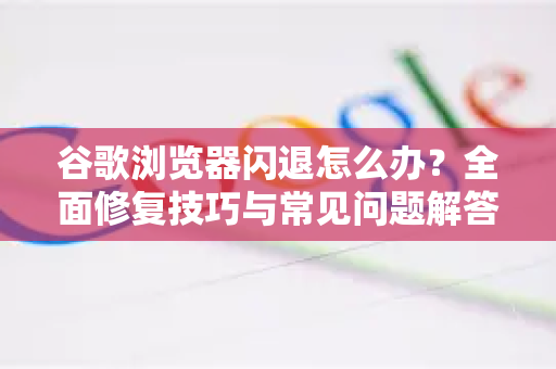 谷歌浏览器闪退怎么办？全面修复技巧与常见问题解答
