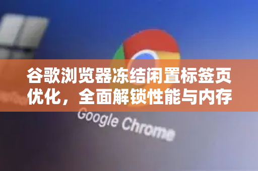 谷歌浏览器冻结闲置标签页优化，全面解锁性能与内存管理指南
